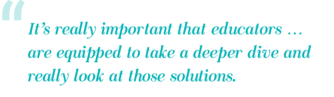 It’s really important that educators … are equipped to take a deeper dive and really look at those solutions.